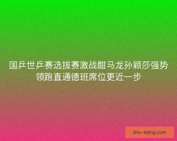 国乒世乒赛选拔赛激战酣马龙孙颖莎强势领跑直通德班席位更近一步