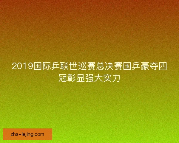 2019国际乒联世巡赛总决赛国乒豪夺四冠彰显强大实力